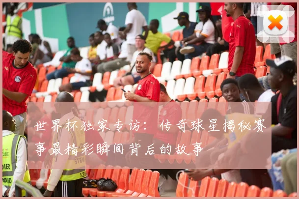 世界杯独家专访：传奇球星揭秘赛事最精彩瞬间背后的故事