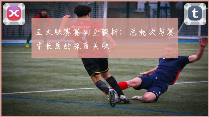 五大联赛赛制全解析：总轮次与赛季长度的深度关联