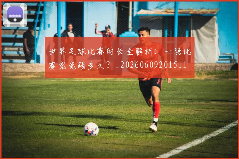 世界足球比赛时长全解析:一场比赛究竟踢多久?_20260609201511