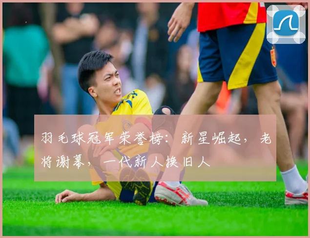 羽毛球冠军荣誉榜:新星崛起,老将谢幕,一代新人换旧人