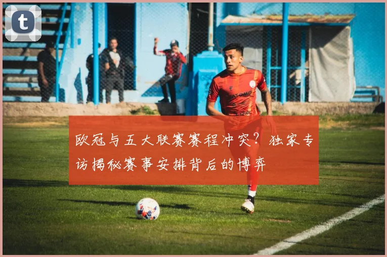 欧冠与五大联赛赛程冲突?独家专访揭秘赛事安排背后的博弈