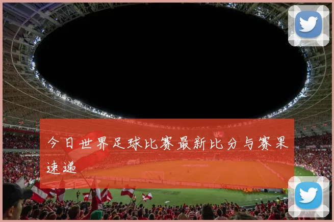 今日世界足球比赛最新比分与赛果速递
