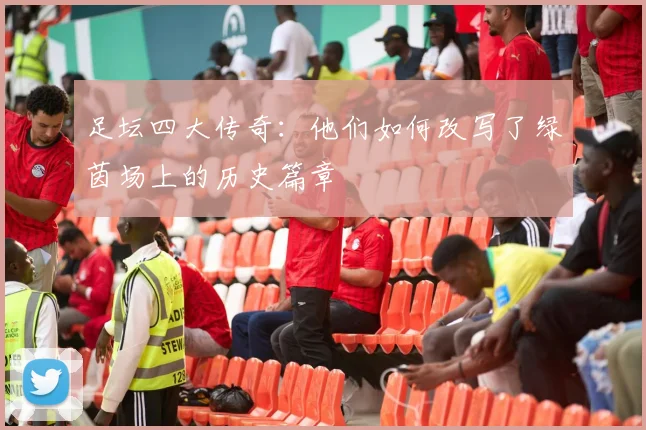 足坛四大传奇:他们如何改写了绿茵场上的历史篇章